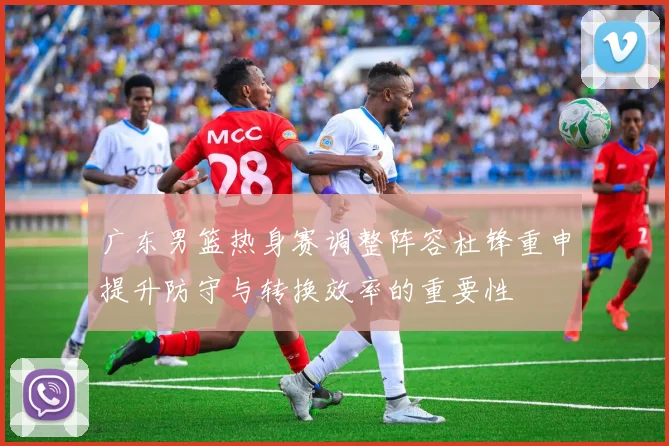 广东男篮热身赛调整阵容杜锋重申提升防守与转换效率的重要性