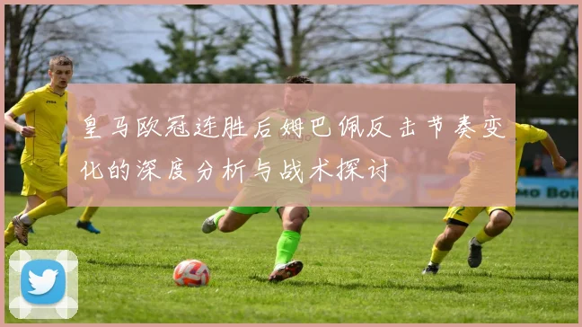 皇马欧冠连胜后姆巴佩反击节奏变化的深度分析与战术探讨