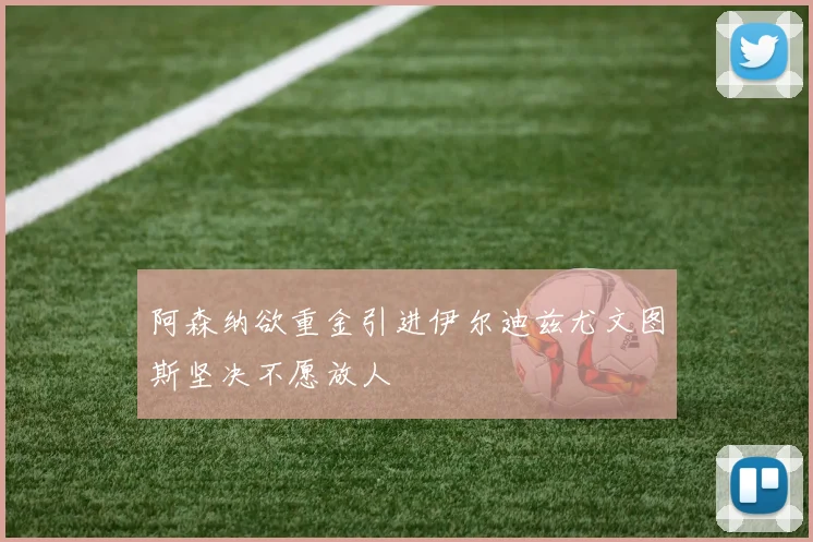 阿森纳欲重金引进伊尔迪兹尤文图斯坚决不愿放人