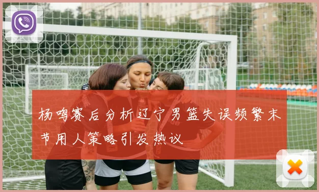 杨鸣赛后分析辽宁男篮失误频繁末节用人策略引发热议