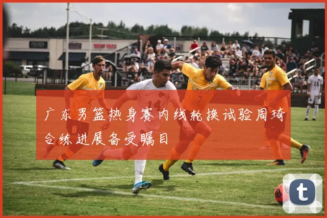 广东男篮热身赛内线轮换试验周琦合练进展备受瞩目